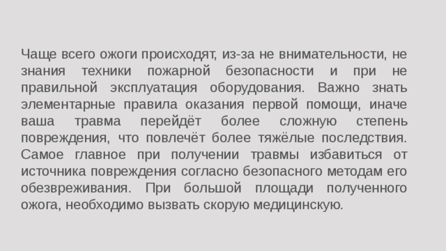 Чаще всего ожоги происходят, из-за не внимательности, не знания техники пожарной безопасности и при не правильной эксплуатация оборудования. Важно знать элементарные правила оказания первой помощи, иначе ваша травма перейдёт более сложную степень повреждения, что повлечёт более тяжёлые последствия. Самое главное при получении травмы избавиться от источника повреждения согласно безопасного методам его обезвреживания. При большой площади полученного ожога, необходимо вызвать скорую медицинскую.