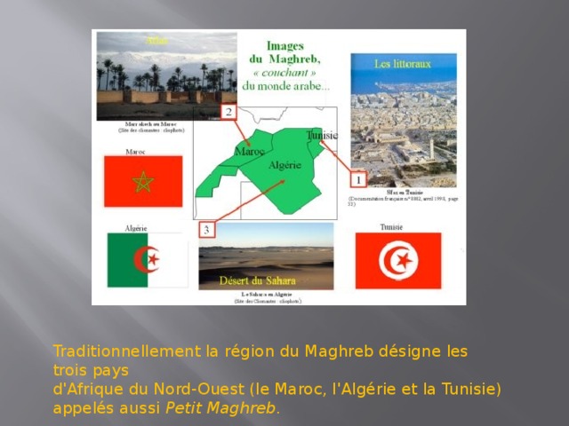 Traditionnellement la région du Maghreb désigne les trois pays d'Afrique du Nord-Ouest (le Maroc, l'Algérie et la Tunisie) appelés aussi  Petit Maghreb .