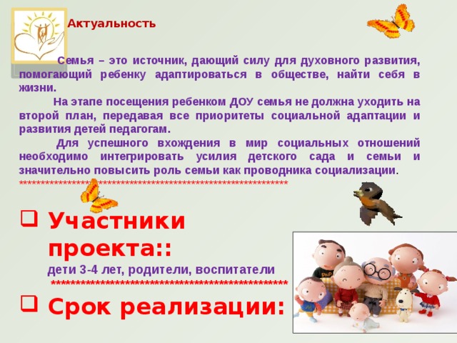 Актуальность    Семья – это источник, дающий силу для духовного развития, помогающий ребенку адаптироваться в обществе, найти себя в жизни.  На этапе посещения ребенком ДОУ семья не должна уходить на второй план, передавая все приоритеты социальной адаптации и развития детей педагогам.  Для успешного вхождения в мир социальных отношений необходимо интегрировать усилия детского сада и семьи и значительно повысить роль семьи как проводника социализации . ************************************************************* Участники проекта::  дети 3-4 лет, родители, воспитатели  ************************************************ Срок реализации:   две недели (краткосрочный)