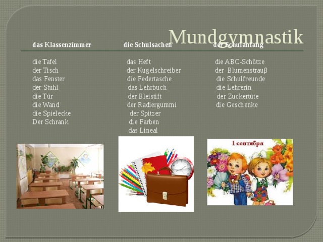 Mundgymnastik das Klassenzimmer die Schulsachen der Schulanfang die Tafel das Heft die ABC-Schütze der Tisch der Kugelschreiber der Blumenstrauβ das Fenster die Federtasche die Schulfreunde der Stuhl das Lehrbuch die Lehrerin die Tür der Bleistift der Zuckertüte die Wand der Radiergummi die Geschenke die Spielecke der Spitzer Der Schrank die Farben  das Lineal