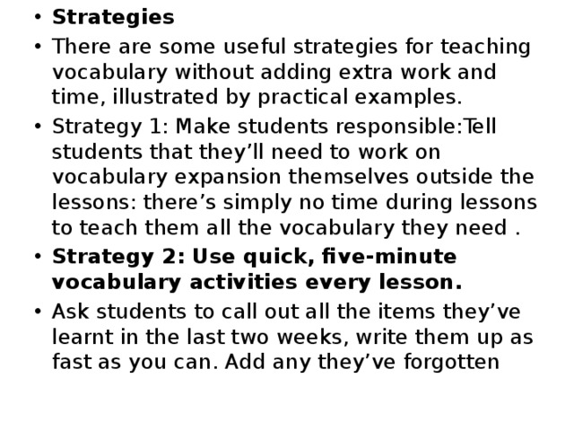 Strategies There are some useful strategies for teaching vocabulary without adding extra work and time, illustrated by practical examples. Strategy 1: Make students responsible:Tell students that they’ll need to work on vocabulary expansion themselves outside the lessons: there’s simply no time during lessons to teach them all the vocabulary they need . Strategy 2: Use quick, five-minute vocabulary activities every lesson. Ask students to call out all the items they’ve learnt in the last two weeks, write them up as fast as you can. Add any they’ve forgotten