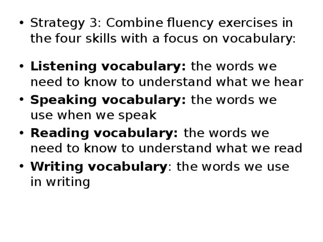 Strategy 3: Combine fluency exercises in the four skills with a focus on vocabulary: Listening vocabulary:  the words we need to know to understand what we hear Speaking vocabulary:  the words we use when we speak Reading vocabulary:  the words we need to know to understand what we read Writing vocabulary : the words we use in writing