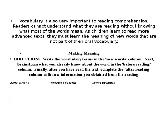   Vocabulary is also very important to reading comprehension. Readers cannot understand what they are reading without knowing what most of the words mean. As children learn to read more advanced texts, they must learn the meaning of new words that are not part of their oral vocabulary. Making Meaning DIRECTIONS: Write the vocabulary terms in the ‘new words’ column. Next, brainstorm what you already know about the word in the ‘before reading’ column. Finally, after you have read the text, complete the ‘after reading’ column with new information you obtained from the reading . NEW WORDS BEFORE READING AFTER READING                  