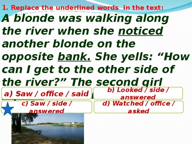 1. Replace the underlined words in the text: A blonde was walking along the river when she noticed another blonde on the opposite bank. She yells: “How can I get to the other side of the river?” The second girl replied : “You are on the other side”. a) Saw / office / said b) Looked / side / answered c) Saw / side / answered d) Watched / office / asked