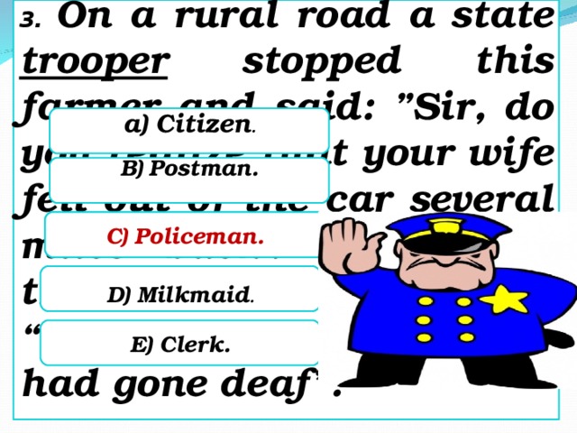 3. On a rural road a state trooper stopped this farmer and said: ”Sir, do you realize that your wife fell out of the car several miles back?” To which the farmer replied: “Thank God, I thought I had gone deaf”.   a) Citizen .  B) Postman.   C) Policeman.   C) Policeman.   D) Milkmaid .   E) Clerk.