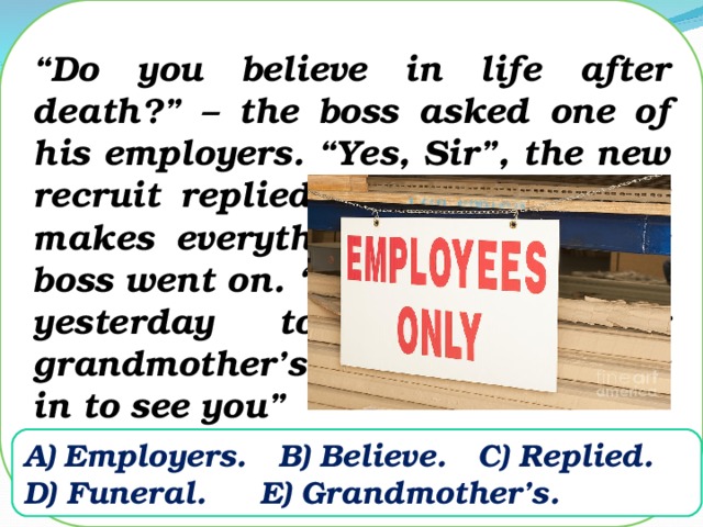 “ Do you believe in life after death?” – the boss asked one of his employers. “Yes, Sir”, the new recruit replied. “Well, then, that makes everything just fine,” the boss went on. “After you left early yesterday to go to your grandmother’s funeral, she came in to see you”    Employers.  B) Believe.  C) Replied.  D) Funeral.  E) Grandmother’s.