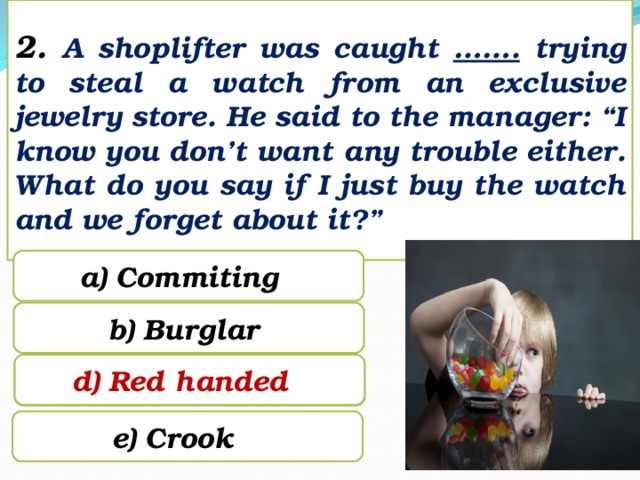2. A shoplifter was caught ……. trying to steal a watch from an exclusive jewelry store. He said to the manager: “I know you don’t want any trouble either. What do you say if I just buy the watch and we forget about it?” a) Commiting b) Burglar d) Red handed c) Red handed e) Crook