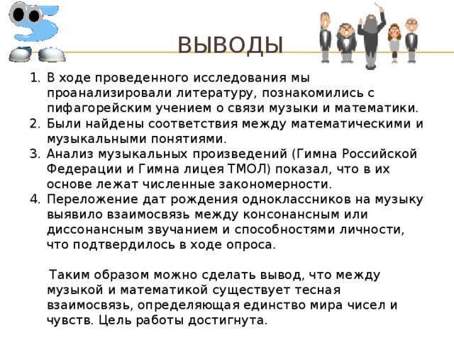 Выводы В ходе проведенного исследования мы проанализировали литературу, познакомились с пифагорейским учением о связи музыки и математики. Были найдены соответствия между математическими и музыкальными понятиями. Анализ музыкальных произведений (Гимна Российской Федерации и Гимна лицея ТМОЛ) показал, что в их основе лежат численные закономерности. Переложение дат рождения одноклассников на музыку выявило взаимосвязь между консонансным или диссонансным звучанием и способностями личности, что подтвердилось в ходе опроса.  Таким образом можно сделать вывод, что между музыкой и математикой существует тесная взаимосвязь, определяющая единство мира чисел и чувств. Цель работы достигнута.