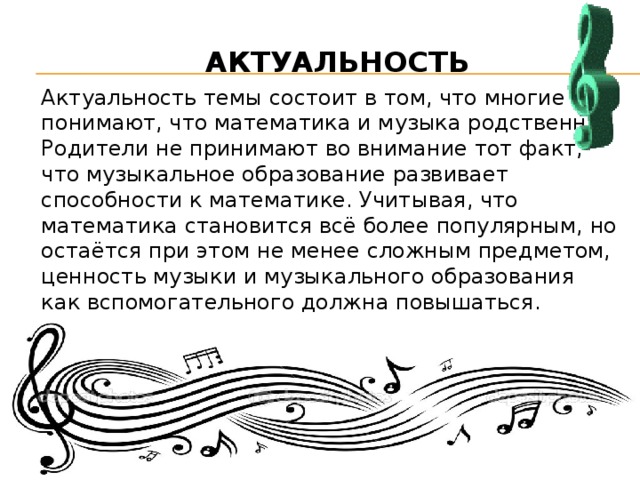 АКТУАЛЬНОСТЬ Актуальность темы состоит в том, что многие не понимают, что математика и музыка родственны. Родители не принимают во внимание тот факт, что музыкальное образование развивает способности к математике. Учитывая, что математика становится всё более популярным, но остаётся при этом не менее сложным предметом, ценность музыки и музыкального образования как вспомогательного должна повышаться.