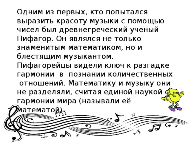 Одним из первых, кто попытался выразить красоту музыки с помощью чисел был древнегреческий ученый Пифагор. Он являлся не только знаменитым математиком, но и блестящим музыкантом. Пифагорейцы видели ключ к разгадке гармонии в познании количественных отношений. Математику и музыку они не разделяли, считая единой наукой о гармонии мира (называли её математой).