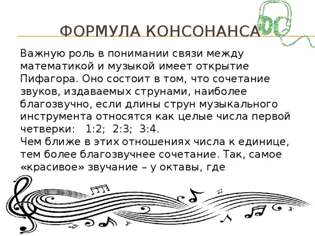 Формула консонанса Важную роль в понимании связи между математикой и музыкой имеет открытие Пифагора. Оно состоит в том, что сочетание звуков, издаваемых струнами, наиболее благозвучно, если длины струн музыкального инструмента относятся как целые числа первой четверки: 1:2; 2:3; 3:4. Чем ближе в этих отношениях числа к единице, тем более благозвучнее сочетание. Так, самое «красивое» звучание – у октавы, где соотношение частот 1:2. Благозвучное сочетание называется КОНСОНАНС.