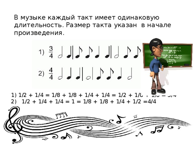 В музыке каждый такт имеет одинаковую длительность. Размер такта указан в начале произведения. 1/2 + 1/4 = 1/8 + 1/8 + 1/4 + 1/4 = 1/2 + 1/8 + 1/8 = 3/4 2) 1/2 + 1/4 + 1/4 = 1 = 1/8 + 1/8 + 1/4 + 1/2 =4/4