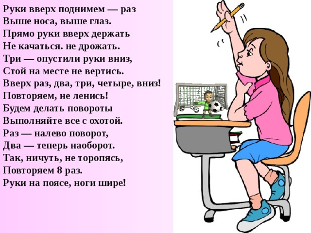 Руки вверх поднимем — раз  Выше носа, выше глаз.  Прямо руки вверх держать  Не качаться. не дрожать.  Три — опустили руки вниз,  Стой на месте не вертись.  Вверх раз, два, три, четыре, вниз!  Повторяем, не ленись!  Будем делать повороты  Выполняйте все с охотой.  Раз — налево поворот,  Два — теперь наоборот.  Так, ничуть, не торопясь,  Повторяем 8 раз.  Руки на поясе, ноги шире!