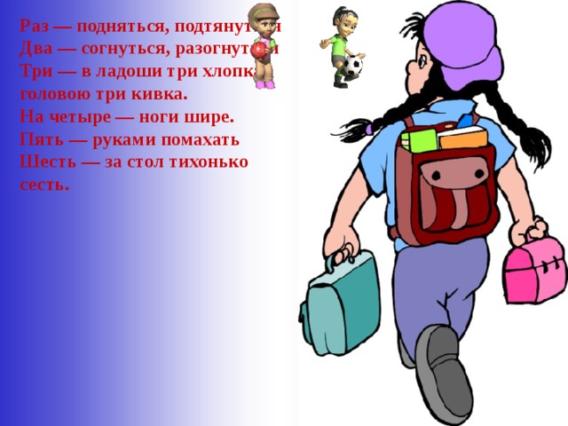 Раз — подняться, подтянуться  Два — согнуться, разогнуться  Три — в ладоши три хлопка, головою три кивка.  На четыре — ноги шире.  Пять — руками помахать  Шесть — за стол тихонько сесть.