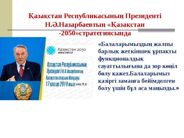 Қазақстан Республикасының Президенті Н.Ә.Назарбаевтың « Қазақстан -2050 »стратегиясында « Балаларымыздың жалпы барлық жеткіншек ұрпақты функционалдық сауаттылығына да зор көңіл бөлу қажет.Балаларымыз қазіргі заманға бейімделген болу үшін бұл аса маңызды. »