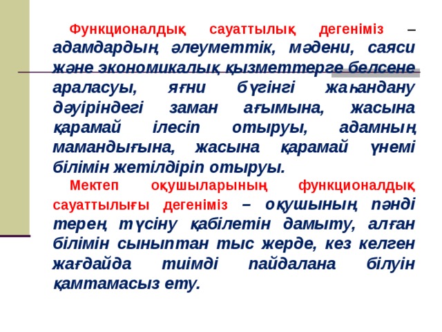 Функционалдық сауаттылық дегеніміз – адамдардың әлеуметтік, мәдени, саяси және экономикалық қызметтерге белсене араласуы, яғни бүгінгі жаһандану дәуіріндегі заман ағымына, жасына қарамай ілесіп отыруы, адамның мамандығына, жасына қарамай үнемі білімін жетілдіріп отыруы. Мектеп оқушыларының функционалдық сауаттылығы дегеніміз – оқушының пәнді терең түсіну қабілетін дамыту, алған білімін сыныптан тыс жерде, кез келген жағдайда тиімді пайдалана білуін қамтамасыз ету.