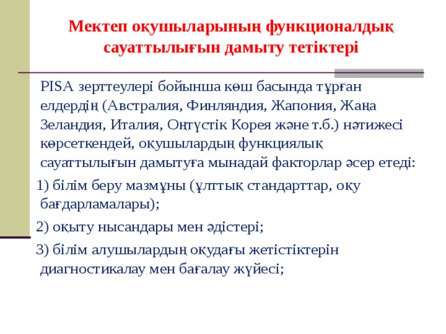 Мектеп оқушыларының функционалдық сауаттылығын дамыту тетіктері     РІSА зерттеулері бойынша көш басында тұрған елдердің (Австралия, Финляндия, Жапония, Жаңа Зеландия, Италия, Оңтүстік Корея және т.б.) нәтижесі көрсеткендей, оқушылардың функциялық сауаттылығын дамытуға мынадай факторлар әсер етеді: 1) білім беру мазмұны (ұлттық стандарттар, оқу бағдарламалары); 2) оқыту нысандары мен әдістері; 3) білім алушылардың оқудағы жетістіктерін диагностикалау мен бағалау жүйесі;