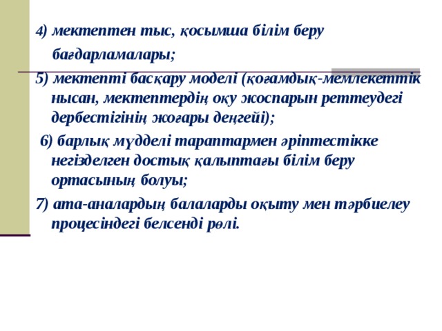 4 ) мектептен тыс, қосымша білім беру  бағдарламалары; 5) мектепті басқару моделі (қоғамдық-мемлекеттік нысан, мектептердің оқу жоспарын реттеудегі дербестігінің жоғары деңгейі);  6) барлық мүдделі тараптармен әріптестікке негізделген достық қалыптағы білім беру ортасының болуы; 7) ата-аналардың балаларды оқыту мен тәрбиелеу процесіндегі белсенді рөлі.