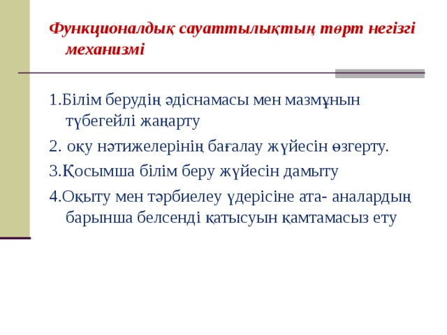 Функционалдық сауаттылықтың төрт негізгі механизмі 1. Білім берудің әдіснамасы мен мазмұнын түбегейлі жаңарту 2.  оқу нәтижелерінің бағалау жүйесін өзгерту. 3. Қосымша білім беру жүйесін дамыту 4. Оқыту мен тәрбиелеу үдерісіне ата - аналардың барынша белсенді қатысуын қамтамасыз ету