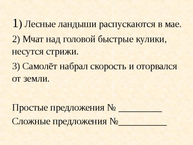 1 ) Лесные ландыши распускаются в мае. 2) Мчат над головой быстрые кулики, несутся стрижи. 3) Самолёт набрал скорость и оторвался от земли. Простые предложения № _________ Сложные предложения №__________