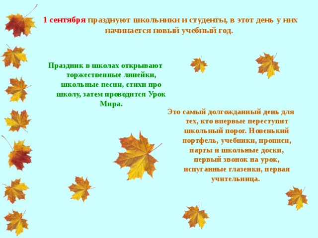 1 сентября  празднуют школьники и студенты, в этот день у них начинается новый учебный год.   Праздник в школах открывают торжественные линейки, школьные песни, стихи про школу, затем проводится Урок Мира.   Это самый долгожданный день для тех, кто впервые переступит школьный порог. Новенький портфель, учебники, прописи, парты и школьные доски, первый звонок на урок, испуганные глазенки, первая учительница.