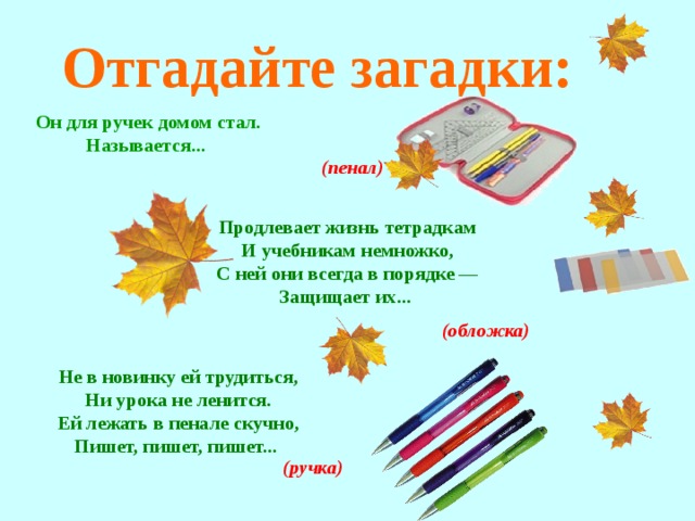 Отгадайте загадки: Он для ручек домом стал. Называется...  (пенал) Продлевает жизнь тетрадкам И учебникам немножко, С ней они всегда в порядке — Защищает их... (обложка) Не в новинку ей трудиться, Ни урока не ленится. Ей лежать в пенале скучно, Пишет, пишет, пишет...  (ручка)