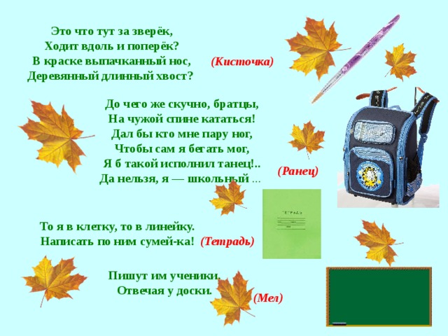 Это что тут за зверёк, Ходит вдоль и поперёк? В краске выпачканный нос, Деревянный длинный хвост? (Кисточка) До чего же скучно, братцы,  На чужой спине кататься!  Дал бы кто мне пару ног,  Чтобы сам я бегать мог,  Я б такой исполнил танец!..  Да нельзя, я — школьный ...  (Ранец) То я в клетку, то в линейку.  Написать по ним сумей-ка!   (Тетрадь)  Пишут им ученики,  Отвечая у доски.   (Мел)