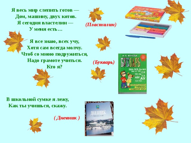 Я весь мир слепить готов —  Дом, машину, двух котов.  Я сегодня властелин —  У меня есть…   (Пластилин) Я все знаю, всех учу, Хотя сам всегда молчу. Чтоб со мною подружиться, Надо грамоте учиться. Кто я?  (Букварь) В школьной сумке я лежу,  Как ты учишься, скажу.   ( Дневник )
