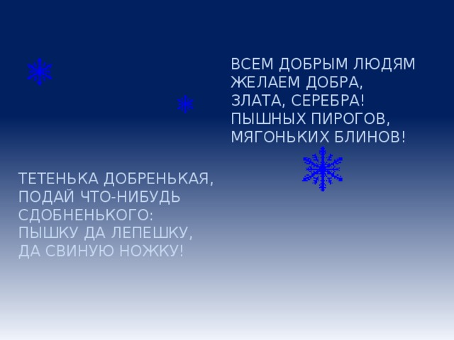 ВСЕМ ДОБРЫМ ЛЮДЯМ ЖЕЛАЕМ ДОБРА, ЗЛАТА, СЕРЕБРА! ПЫШНЫХ ПИРОГОВ, МЯГОНЬКИХ БЛИНОВ! ТЕТЕНЬКА ДОБРЕНЬКАЯ, ПОДАЙ ЧТО-НИБУДЬ СДОБНЕНЬКОГО: ПЫШКУ ДА ЛЕПЕШКУ, ДА СВИНУЮ НОЖКУ!