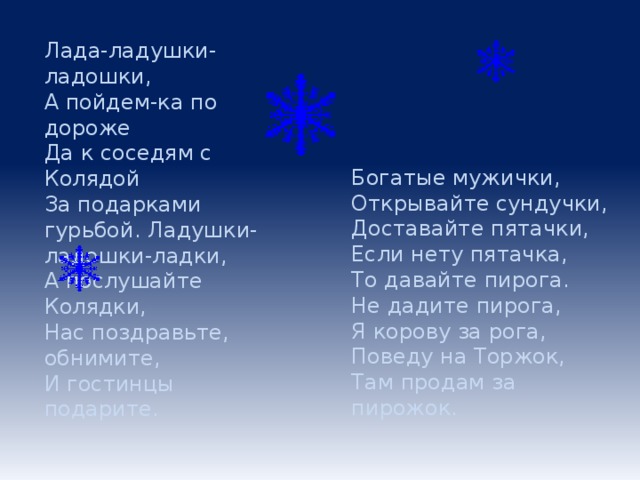 Лада-ладушки-ладошки, А пойдем-ка по дороже Да к соседям с Колядой За подарками гурьбой. Ладушки-ладошки-ладки, А послушайте Колядки, Нас поздравьте, обнимите, И гостинцы подарите. Богатые мужички,  Открывайте сундучки,  Доставайте пятачки,  Если нету пятачка,  То давайте пирога.  Не дадите пирога,  Я корову за рога,  Поведу на Торжок,  Там продам за пирожок.