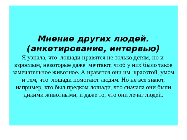 Мнение других людей. (анкетирование, интервью)  Я узнала, что лошади нравятся не только детям, но и взрослым, некоторые даже мечтают, чтоб у них было такое замечательное животное. А нравятся они им красотой, умом и тем, что лошади помогают людям. Но не все знают, например, кто был предком лошади, что сначала они были дикими животными, и даже то, что они лечат людей.