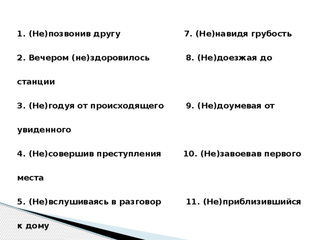 1. (Не)позвонив другу 7. (Не)навидя грубость 2. Вечером (не)здоровилось 8. (Не)доезжая до станции 3. (Не)годуя от происходящего 9. (Не)доумевая от увиденного 4. (Не)совершив преступления 10. (Не)завоевав первого места 5. (Не)вслушиваясь в разговор 11. (Не)приблизившийся к дому 6. (Не)разобравшись в ситуации 12. (Не)выполнив упражнение