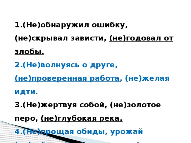 1.(Не)обнаружил ошибку, (не)скрывал зависти, (не)годовал от злобы. 2.(Не)волнуясь о друге, (не)проверенная работа , (не)желая идти. 3.(Не)жертвуя собой, (не)золотое перо, (не)глубокая река. 4.(Не)прощая обиды, урожай (не)собран, (не)приветливый вид.