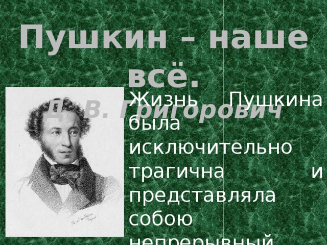 Пушкин – наше всё. Д. В. Григорович Жизнь Пушкина была исключительно трагична и представляла собою непрерывный нравственный подвиг непрестанной борьбы со своими страстями.