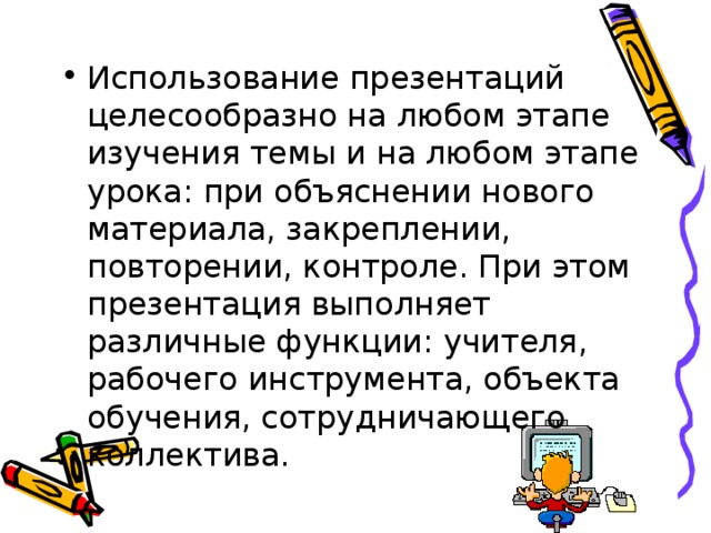 Использование презентаций целесообразно на любом этапе изучения темы и на любом этапе урока: при объяснении нового материала, закреплении, повторении, контроле. При этом презентация выполняет различные функции: учителя, рабочего инструмента, объекта обучения, сотрудничающего коллектива.