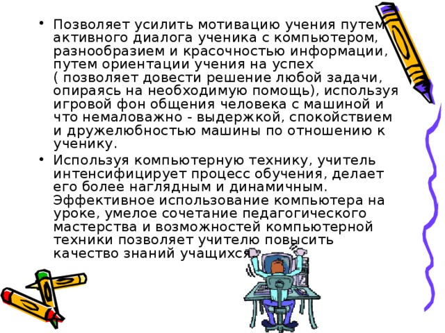 Позволяет усилить мотивацию учения путем активного диалога ученика с компьютером, разнообразием и красочностью информации, путем ориентации учения на успех ( позволяет довести решение любой задачи, опираясь на необходимую помощь), используя игровой фон общения человека с машиной и что немаловажно - выдержкой, спокойствием и дружелюбностью машины по отношению к ученику. Используя компьютерную технику, учитель интенсифицирует процесс обучения, делает его более наглядным и динамичным. Эффективное использование компьютера на уроке, умелое сочетание педагогического мастерства и возможностей компьютерной техники позволяет учителю повысить качество знаний учащихся.