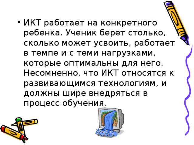 ИКТ работает на конкретного ребенка. Ученик берет столько, сколько может усвоить, работает в темпе и с теми нагрузками, которые оптимальны для него. Несомненно, что ИКТ относятся к развивающимся технологиям, и должны шире внедряться в процесс обучения.