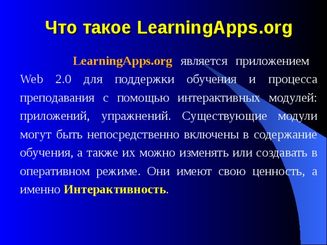 Что такое LearningApps.org    LearningApps.org является приложением  Web 2.0 для поддержки обучения и процесса преподавания с помощью интерактивных модулей: приложений, упражнений. Существующие модули могут быть непосредственно включены в содержание обучения, а также их можно изменять или создавать в оперативном режиме. Они имеют свою ценность, а именно Интерактивность .