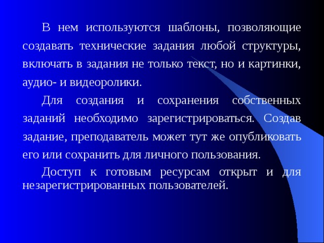 В нем используются шаблоны, позволяющие создавать технические задания любой структуры, включать в задания не только текст, но и картинки, аудио- и видеоролики. Для создания и сохранения собственных заданий необходимо зарегистрироваться. Создав задание, преподаватель может тут же опубликовать его или сохранить для личного пользования. Доступ к готовым ресурсам открыт и для незарегистрированных пользователей.