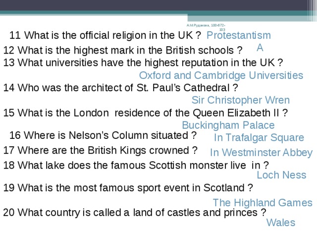 Do you know the UK ? А.М.Рудакова, 100-672-103 1 What is the official name of the country whose language  you study ? The United Kingdom of Great Britain and Northern Ireland 2 How many parts are there in the UK ? 4:Scotland, England, Wales, Northern Ireland 3 What is the capital of Scotland ? Edinburgh 4What is the capital of Wales ? Cardiff 5  What is the symbol of the UK ? Britannia The Union Jack 6 What is the name of the British national flag ? 7What is the emblem of England ? A red rose 8 What is the emblem of Scotland ? A thistle At Downing  Street 9 Where does the British Premier live and work ? 10 What is the most important airport in Great Britain ? Heathrow