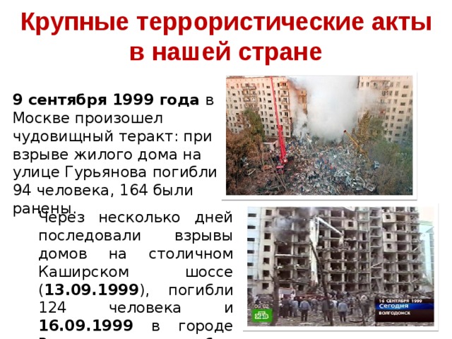 Крупные террористические акты в нашей стране 9 сентября 1999 года в Москве произошел чудовищный теракт: при взрыве жилого дома на улице Гурьянова погибли 94 человека, 164 были ранены. Через несколько дней последовали взрывы домов на столичном Каширском шоссе ( 13.09.1999 ), погибли 124 человека и 16.09.1999 в городе Волгодонске, погибли 18 человек, 89 были ранены.