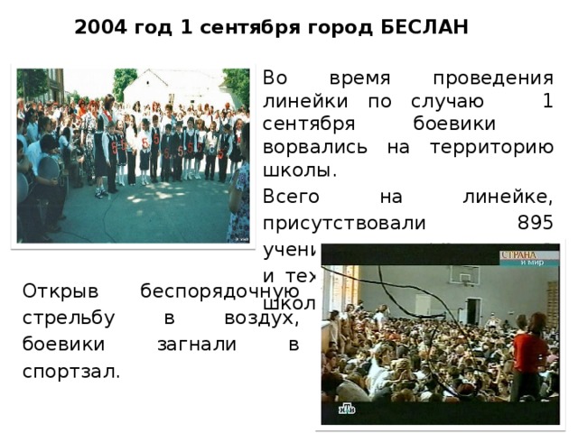 2004 год 1 сентября город БЕСЛАН Во время проведения линейки по случаю 1 сентября боевики ворвались на территорию школы. Всего на линейке, присутствовали 895 учеников, 59 учителей и технических сотрудников школы, родственники. Открыв беспорядочную стрельбу в воздух, боевики загнали в спортзал.