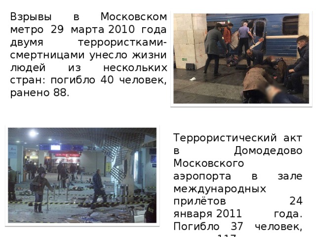 Взрывы в Московском метро 29 марта 2010 года двумя террористками-смертницами унесло жизни людей из нескольких стран: погибло 40 человек, ранено 88. Террористический акт в Домодедово Московского аэропорта в зале международных прилётов 24 января 2011 года. Погибло 37 человек, ранено 117.
