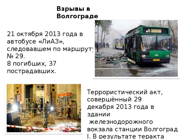 Взрывы в Волгограде 21 октября 2013 года в автобусе «ЛиАЗ», следовавшем по маршруту № 29.  8 погибших, 37 пострадавших. Террористический акт, совершённый 29 декабря 2013 года в здании  железнодорожного вокзала станции Волгоград I. В результате теракта погибло 18 человек, 45 ранено.