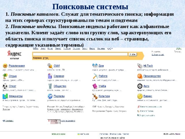 Поисковые системы 1. Поисковые каталоги. Служат для тематического поиска; информация на этих серверах структурированы по темам и подтемам 2. Поисковые индексы. Поисковые индексы работают как алфавитные указатели. Клиент задаёт слово или группу слов, характеризующих его область поиска и получает список ссылок на веб – страницы, содержащие указанные термины)