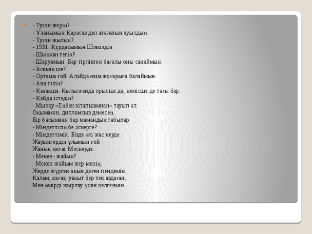 - Туған жерің?   - Ұланымын Қарасаз деп аталатын ауылдың.   - Туған жылың?   - 1931. Құрдасымын Шәмілдің.   - Шыққан тегің?   - Шаруамын. Бар тірліктен бағалы оны санаймын.   - Білімің ше?   - Орташа ғой. Алайда өзім жоғарыға балаймын.   - Ана тілің?   - Қазақша. Қысылғанда орысша да, немісше де тағы бар.   - Қайда істедің?   - Мынау «Еңбек кітапшамнан» тауып ал.   Оқымаған, дипломсыз демесең,   Бір басымнан бар мамандық табылар.   - Міндеттісің бе әскерге?   - Міндеттімін. Бізде әлі жас кеуде.   Жауынгердің ұлымын ғой   Жанын қиғаг Мәскеуде.   - Мекен- жайың?   - Мекен-жайым жер менің,   Жерде жүрген ақын деген пендемін.   Қалам, қағаз, уақыт бер тек аздаған,   Мен өмірді жырлау үшін келгенмін. 