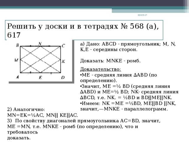 03.05.17 Решить у доски и в тетрадях № 568 (а), 617 а) Дано: ABCD - прямоугольник; М, N, К,Е - середины сторон. Доказать: MNKE - ромб. Доказательство: ME - средняя линия ∆ABD (по определению). Значит, ME =½ BD (средняя линия ∆ABD) и ME =½ BD; NK- средняя линия ∆BCD, т.е. NK. = ½BD и BD||ME||NK. Имеем: NK = ME =½ BD, ME || BD ||NK, значит,— MNKE - параллелограмм. 2) Аналогично: MN =ЕК=½А C , MN|| KE||AC. 3) По свойству диагоналей прямоугольника АС= BD, значит, ME = MN, т.е. MNKE - ромб (по определению), что и требовалось доказать.