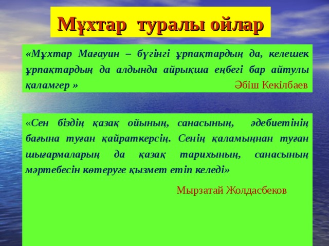 Мұхтар туралы ойлар «Мұхтар Мағауин – бүгінгі ұрпақтардың да, келешек ұрпақтардың да алдында айрықша еңбегі бар айтулы қаламгер »  Әбіш Кекілбаев « Сен біздің қазақ ойының, санасының, әдебиетінің бағына туған қайраткерсің. Сенің қаламыңнан туған шығармаларың да қазақ тарихының, санасының мәртебесін көтеруге қызмет етіп келеді»  Мырзатай Жолдасбеков