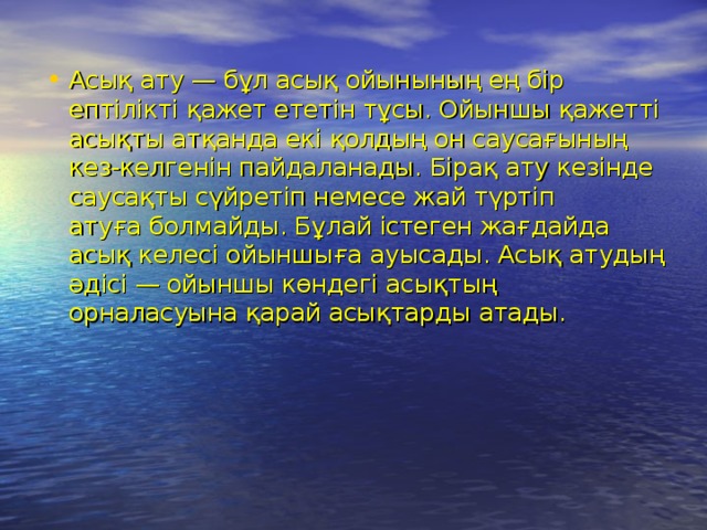 Асық ату — бұл асық ойынының ең бір ептілікті қажет ететін тұсы. Ойыншы қажетті асықты атқанда екі қолдың он саусағының кез-келгенін пайдаланады. Бірақ ату кезінде саусақты сүйретіп немесе жай түртіп атуға болмайды. Бұлай істеген жағдайда асық келесі ойыншыға ауысады. Асық атудың әдісі — ойыншы көндегі асықтың орналасуына қарай асықтарды атады.  