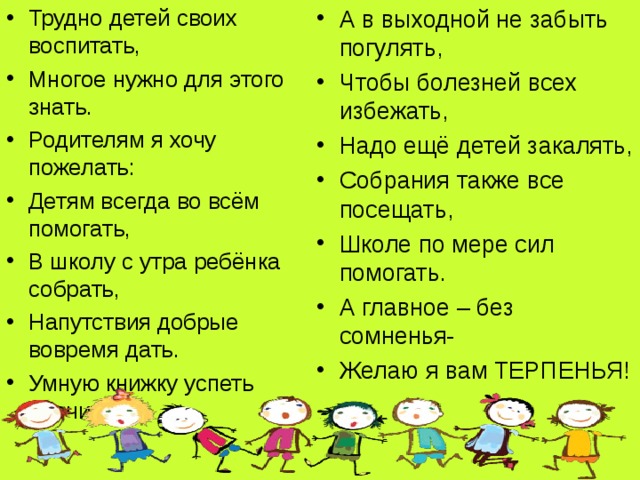 Трудно детей своих воспитать, Многое нужно для этого знать. Родителям я хочу пожелать: Детям всегда во всём помогать, В школу с утра ребёнка собрать, Напутствия добрые вовремя дать. Умную книжку успеть прочитать, А в выходной не забыть погулять, Чтобы болезней всех избежать, Надо ещё детей закалять, Собрания также все посещать, Школе по мере сил помогать. А главное – без сомненья- Желаю я вам ТЕРПЕНЬЯ!